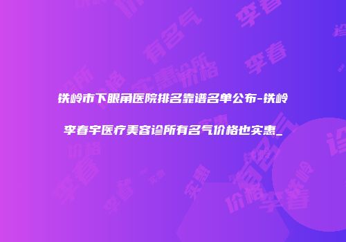 铁岭市下眼角医院排名靠谱名单公布-铁岭李春宇医疗美容诊所有名气价格也实惠_