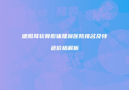 德阳耳软骨膨体隆鼻医院排名及特色价格解析