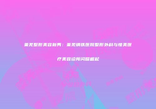 莱芜整形美容新秀：莱芜钢铁医院整形外科与惟美医疗美容诊所闪耀崛起