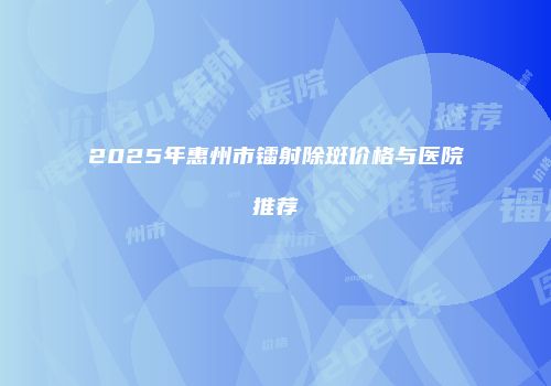 2025年惠州市镭射除斑价格与医院推荐