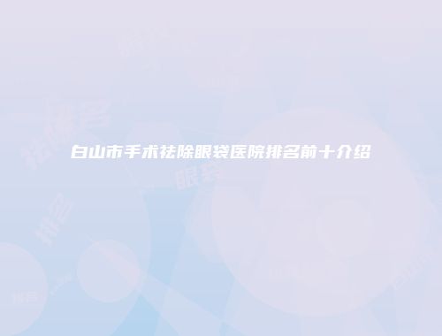 白山市手术祛除眼袋医院排名前十介绍
