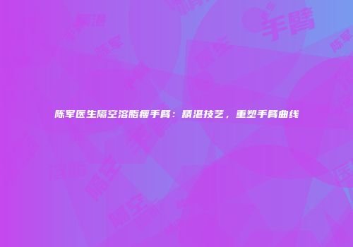 陈军医生隔空溶脂瘦手臂：精湛技艺，重塑手臂曲线