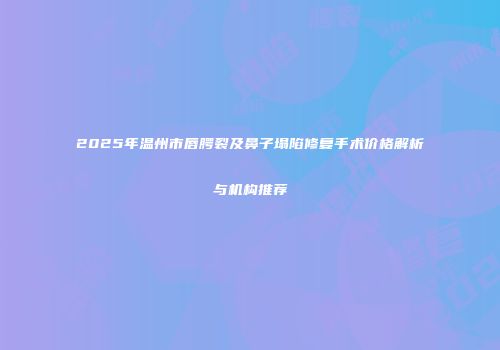 2025年温州市唇腭裂及鼻子塌陷修复手术价格解析与机构推荐