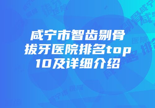 咸宁市智齿剔骨拔牙医院排名top10及详细介绍