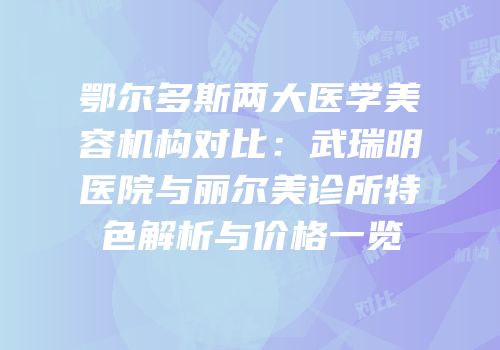 鄂尔多斯两大医学美容机构对比：武瑞明医院与丽尔美诊所特色解析与价格一览