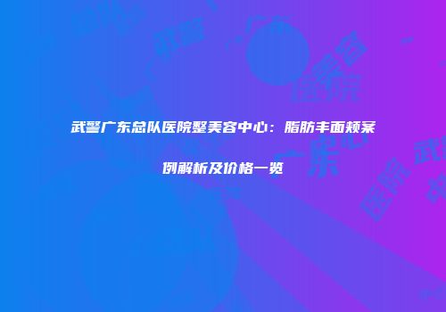 武警广东总队医院整美容中心：脂肪丰面颊案例解析及价格一览