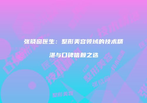 张晓窗医生：整形美容领域的技术精湛与口碑信赖之选