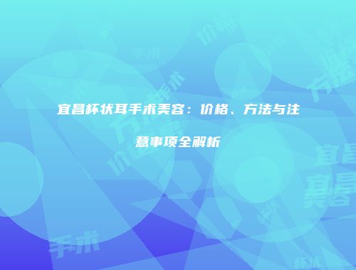 宜昌杯状耳手术美容：价格、方法与注意事项全解析