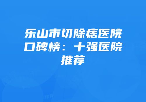 乐山市切除痣医院口碑榜：十强医院推荐