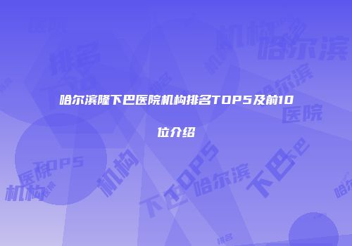 哈尔滨隆下巴医院机构排名TOP5及前10位介绍
