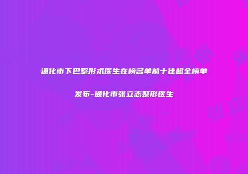 通化市下巴整形术医生在榜名单前十佳超全榜单发布-通化市张立志整形医生