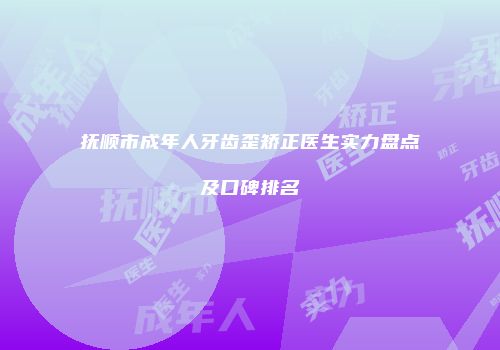 抚顺市成年人牙齿歪矫正医生实力盘点及口碑排名