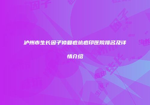 泸州市生长因子修复痘坑痘印医院排名及详情介绍
