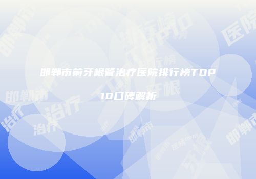 邯郸市前牙根管治疗医院排行榜TOP10口碑解析