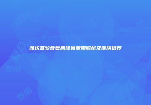 潍坊耳软骨复合隆鼻费用解析及医院推荐