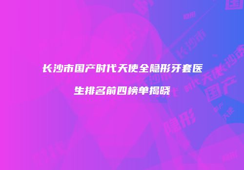 长沙市国产时代天使全隐形牙套医生排名前四榜单揭晓