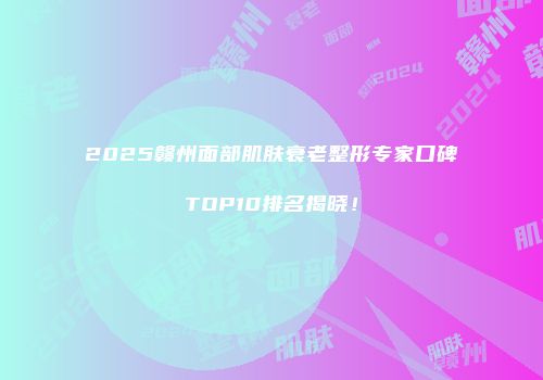 2025赣州面部肌肤衰老整形专家口碑TOP10排名揭晓！