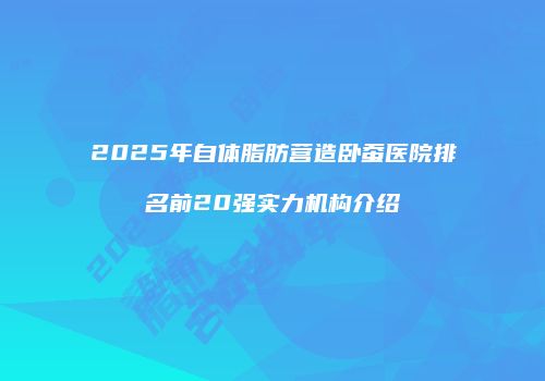 2025年自体脂肪营造卧蚕医院排名前20强实力机构介绍