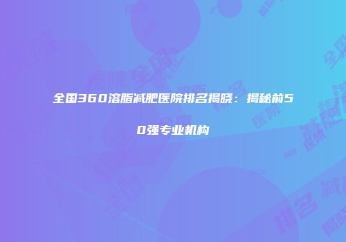 全国360溶脂减肥医院排名揭晓：揭秘前50强专业机构