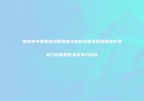南京市中西医结合医院激光外科与南京耀颜值医疗美容门诊部整形美容实力对比