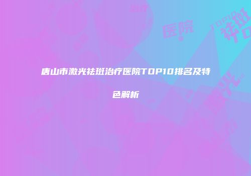 唐山市激光祛斑治疗医院TOP10排名及特色解析
