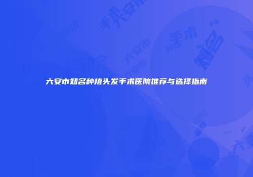 六安市知名种植头发手术医院推荐与选择指南