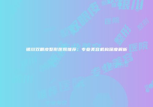 银川双眼皮整形医院推荐：专业美容机构深度解析