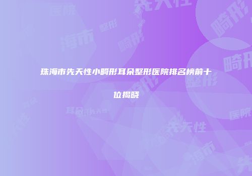 珠海市先天性小畸形耳朵整形医院排名榜前十位揭晓