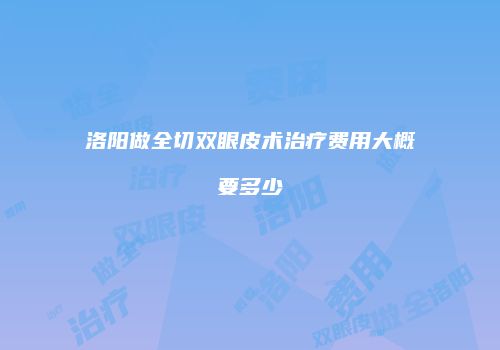 洛阳做全切双眼皮术治疗费用大概要多少