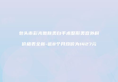 包头市彩光嫩肤美白手术整形美容外科价格表全新-近8个月均价为1427元