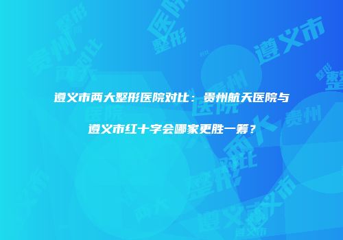 遵义市两大整形医院对比：贵州航天医院与遵义市红十字会哪家更胜一筹？