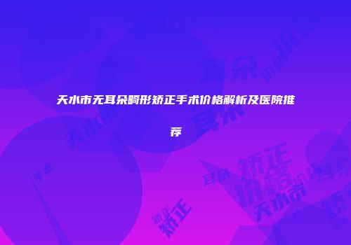 天水市无耳朵畸形矫正手术价格解析及医院推荐