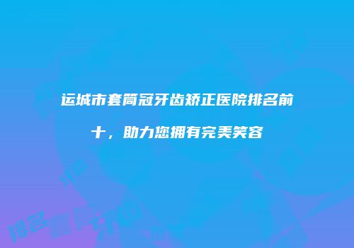 运城市套筒冠牙齿矫正医院排名前十，助力您拥有完美笑容