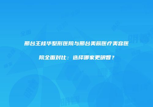 邢台王桂华整形医院与邢台美辰医疗美容医院全面对比：选择哪家更明智？