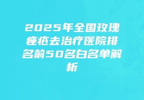 2025年全国玫瑰痤疮去治疗医院排名前50名白名单解析