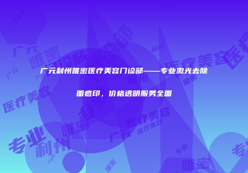 广元利州唯密医疗美容门诊部——专业激光去除面痘印，价格透明服务全面
