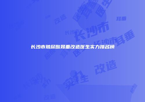 长沙市玻尿酸耳垂改造医生实力排名榜