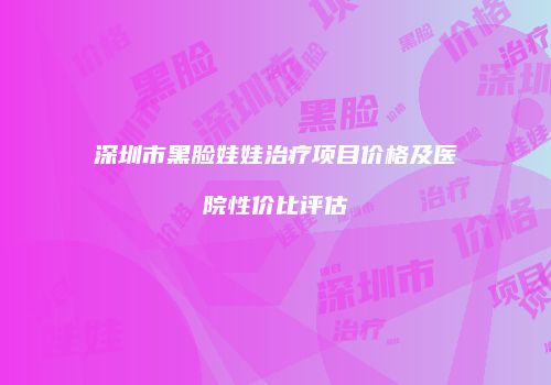 深圳市黑脸娃娃治疗项目价格及医院性价比评估