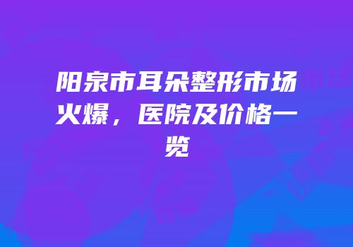 阳泉市耳朵整形市场火爆，医院及价格一览