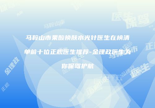 马鞍山市果酸换肤水光针医生在榜清单前十位正规医生推荐-金理政医生为你保驾护航