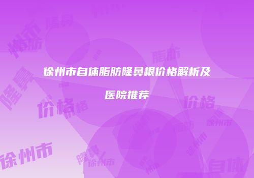 徐州市自体脂肪隆鼻根价格解析及医院推荐