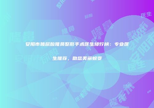 安阳市玻尿酸隆鼻整形手术医生排行榜：专业医生推荐，助您美丽蜕变