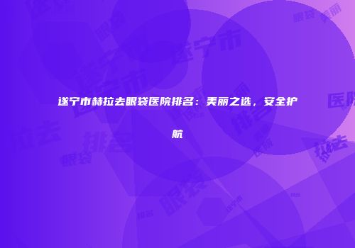 遂宁市赫拉去眼袋医院排名：美丽之选，安全护航
