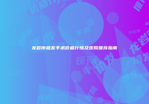 龙岩市植发手术价格行情及医院推荐指南