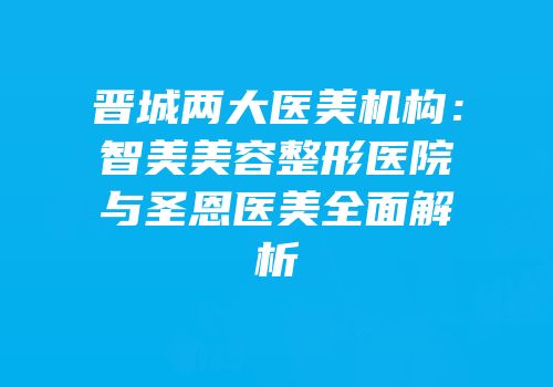 晋城两大医美机构：智美美容整形医院与圣恩医美全面解析