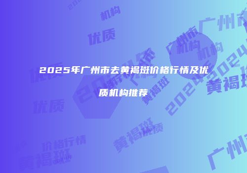 2025年广州市去黄褐斑价格行情及优质机构推荐