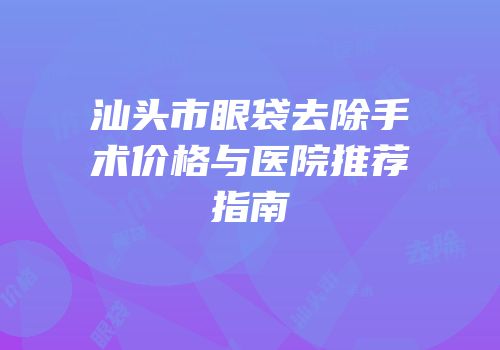 汕头市眼袋去除手术价格与医院推荐指南