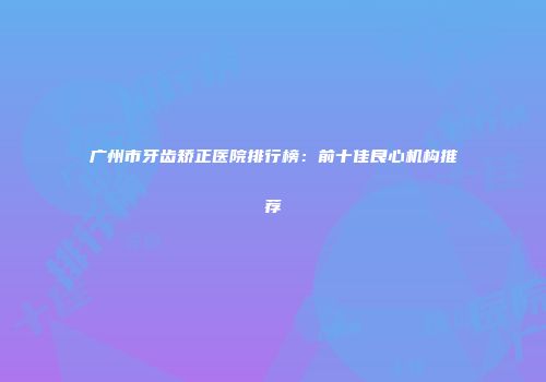 广州市牙齿矫正医院排行榜：前十佳良心机构推荐