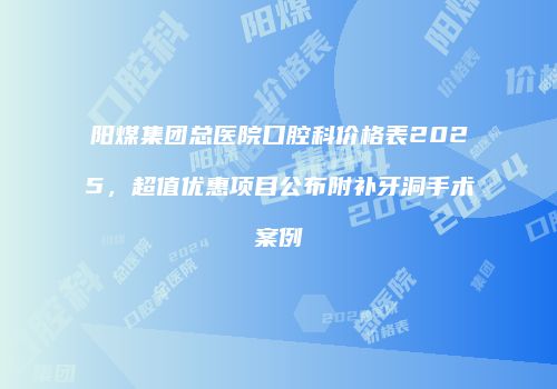 阳煤集团总医院口腔科价格表2025，超值优惠项目公布附补牙洞手术案例