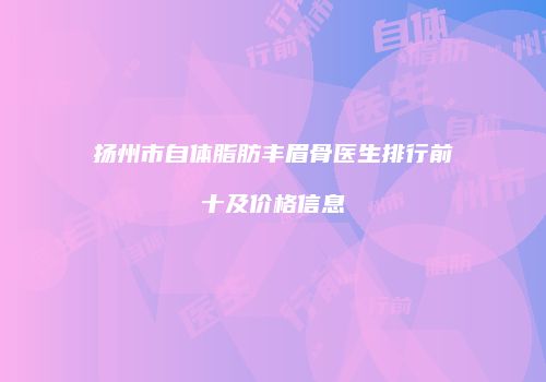 扬州市自体脂肪丰眉骨医生排行前十及价格信息